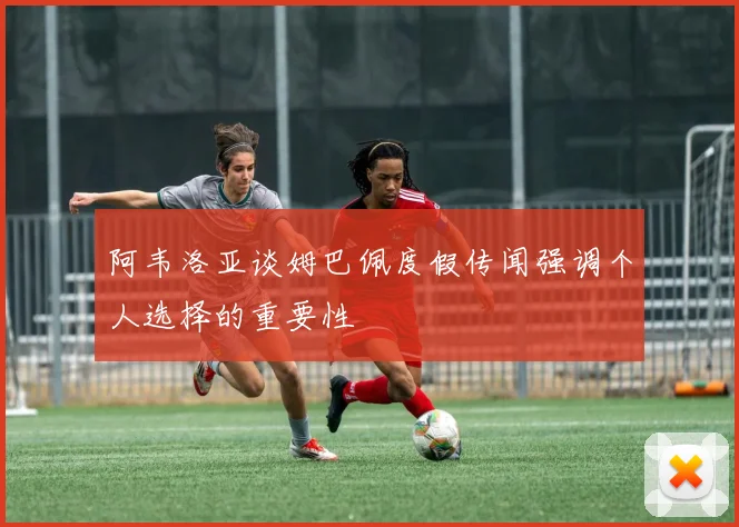 阿韦洛亚谈姆巴佩度假传闻强调个人选择的重要性