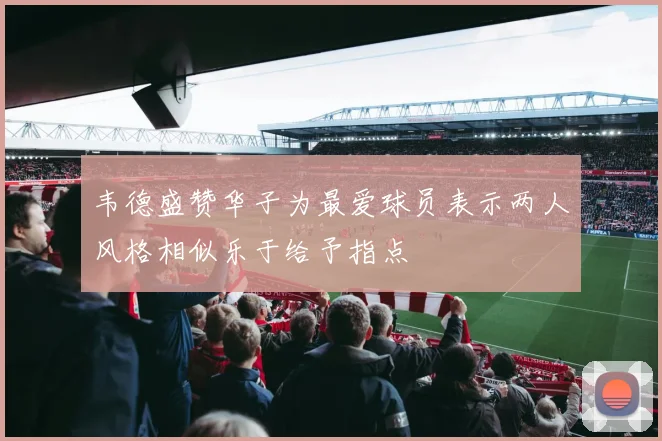 韦德盛赞华子为最爱球员表示两人风格相似乐于给予指点