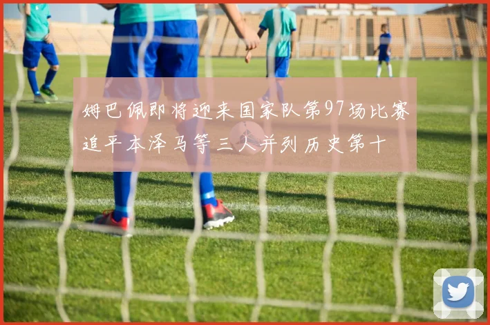 姆巴佩即将迎来国家队第97场比赛追平本泽马等三人并列历史第十