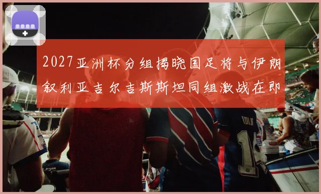 2027亚洲杯分组揭晓国足将与伊朗叙利亚吉尔吉斯斯坦同组激战在即