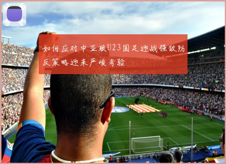 如何应对中亚狼U23国足迎战强敌防反策略迎来严峻考验