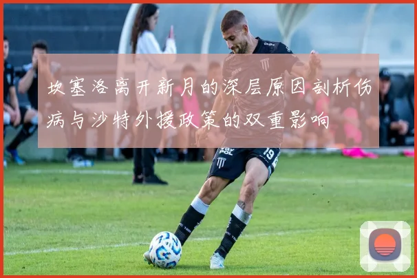 坎塞洛离开新月的深层原因剖析伤病与沙特外援政策的双重影响