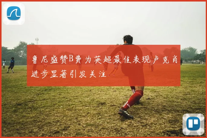 鲁尼盛赞B费为英超最佳表现卢克肖进步显著引发关注