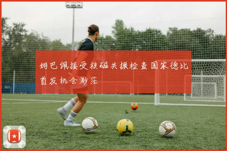 姆巴佩接受核磁共振检查国家德比首发机会渺茫