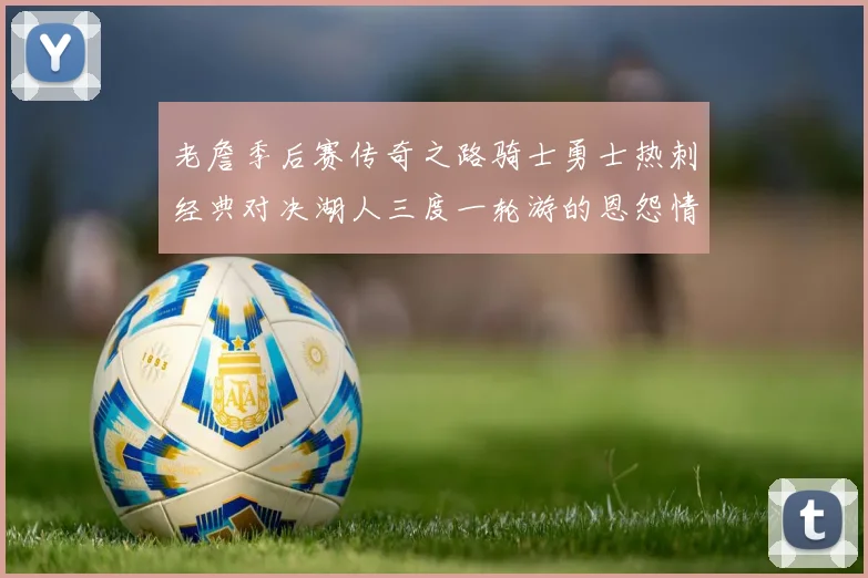 老詹季后赛传奇之路骑士勇士热刺经典对决湖人三度一轮游的恩怨情仇