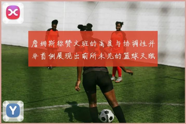 詹姆斯称赞文班的高度与协调性并非首例展现出前所未见的篮球天赋