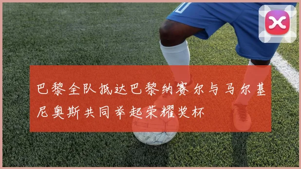 巴黎全队抵达巴黎纳赛尔与马尔基尼奥斯共同举起荣耀奖杯
