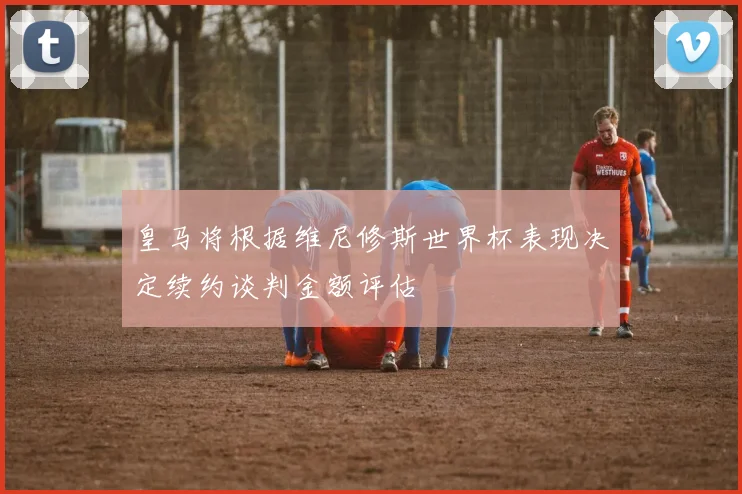 皇马将根据维尼修斯世界杯表现决定续约谈判金额评估