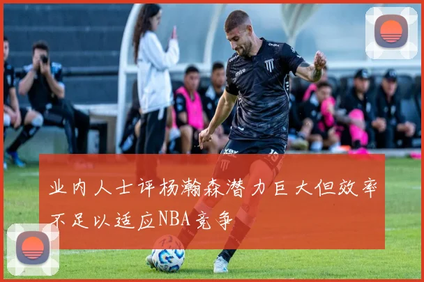 业内人士评杨瀚森潜力巨大但效率不足以适应NBA竞争