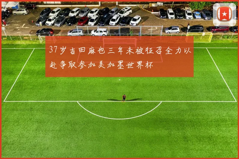 37岁吉田麻也三年未被征召全力以赴争取参加美加墨世界杯