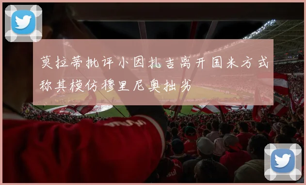 莫拉蒂批评小因扎吉离开国米方式称其模仿穆里尼奥拙劣