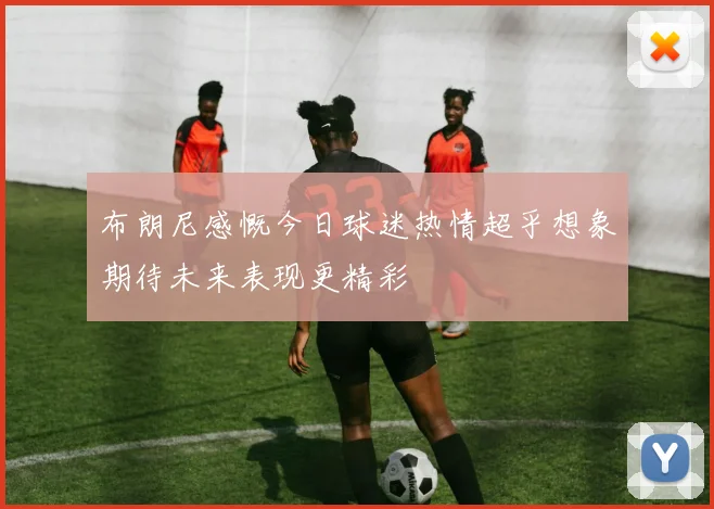 布朗尼感慨今日球迷热情超乎想象期待未来表现更精彩