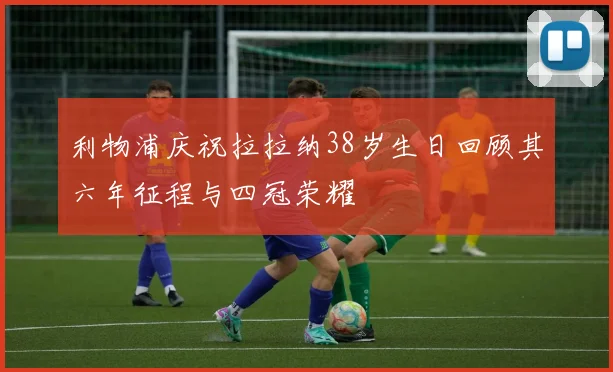 利物浦庆祝拉拉纳38岁生日回顾其六年征程与四冠荣耀