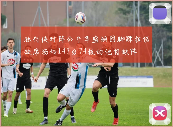 独行侠对阵公牛华盛顿因脚踝扭伤缺席场均147分74板的他将缺阵
