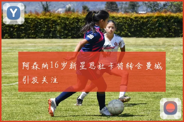 阿森纳16岁新星恩杜卡将转会曼城引发关注