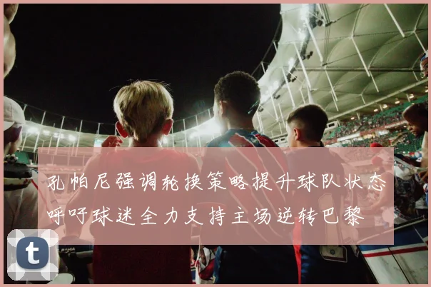 孔帕尼强调轮换策略提升球队状态呼吁球迷全力支持主场逆转巴黎