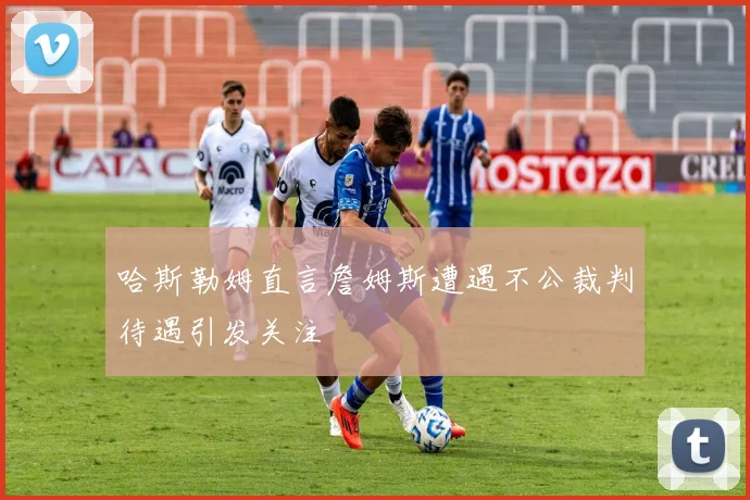 哈斯勒姆直言詹姆斯遭遇不公裁判待遇引发关注