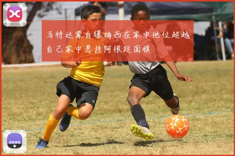 马特达蒙自曝梅西在家中地位超越自己家中悬挂阿根廷国旗
