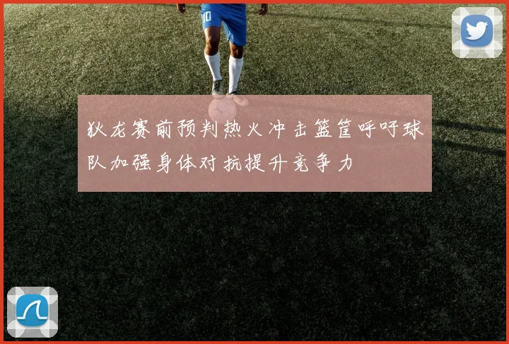 狄龙赛前预判热火冲击篮筐呼吁球队加强身体对抗提升竞争力
