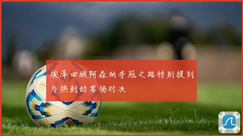 埃泽回顾阿森纳夺冠之路特别提到与热刺的客场对决