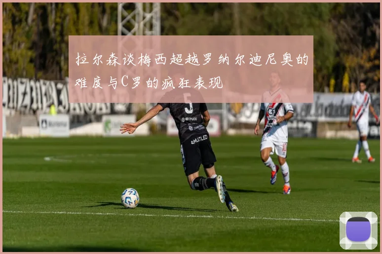 拉尔森谈梅西超越罗纳尔迪尼奥的难度与C罗的疯狂表现