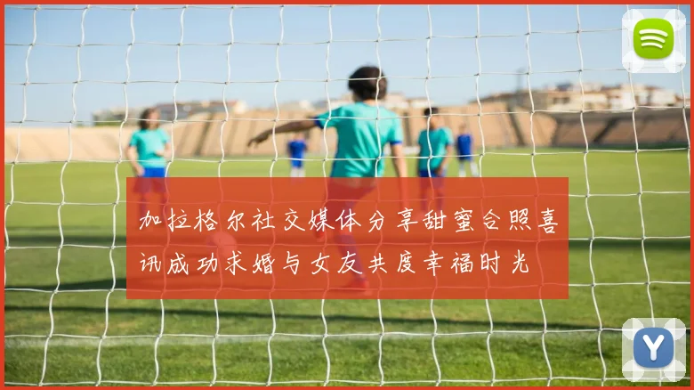 加拉格尔社交媒体分享甜蜜合照喜讯成功求婚与女友共度幸福时光