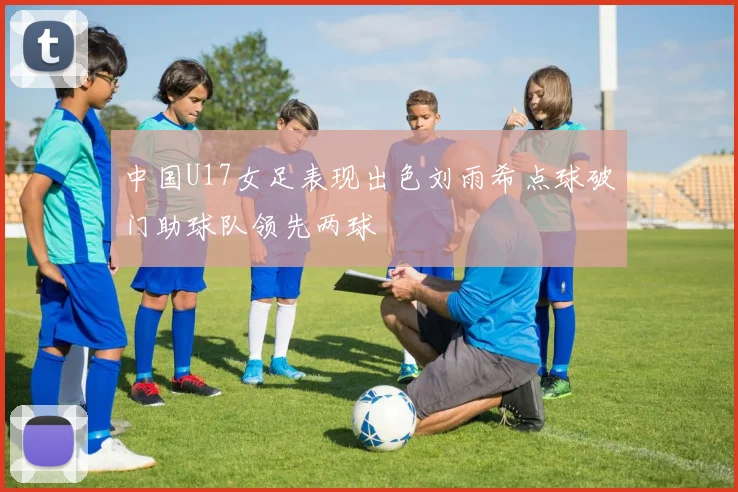 中国U17女足表现出色刘雨希点球破门助球队领先两球